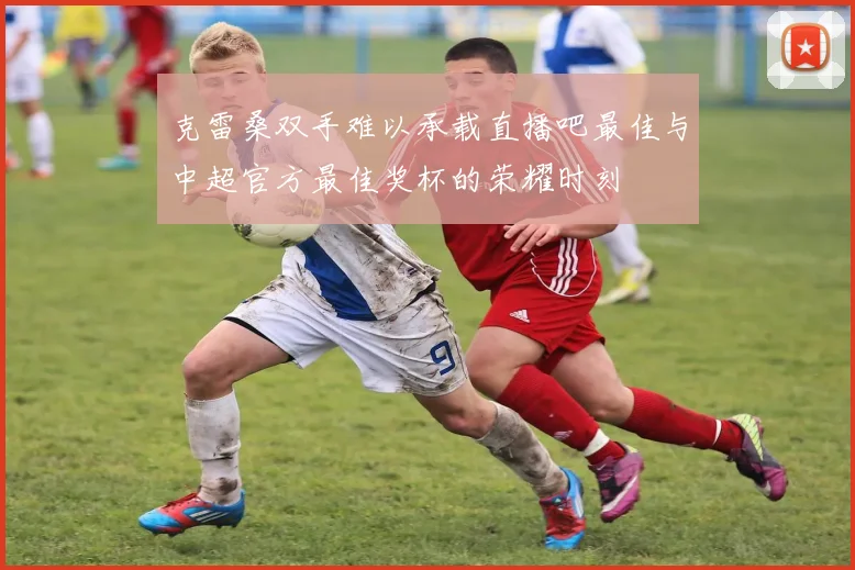 克雷桑双手难以承载直播吧最佳与中超官方最佳奖杯的荣耀时刻