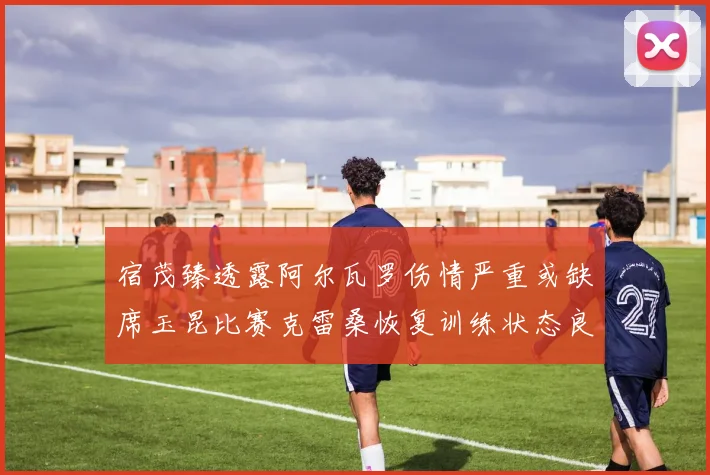 宿茂臻透露阿尔瓦罗伤情严重或缺席玉昆比赛克雷桑恢复训练状态良好