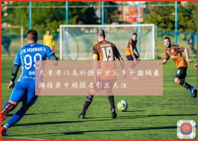 天津津门虎补报萨尔瓦多并撤销豪梅格劳中超报名引发关注