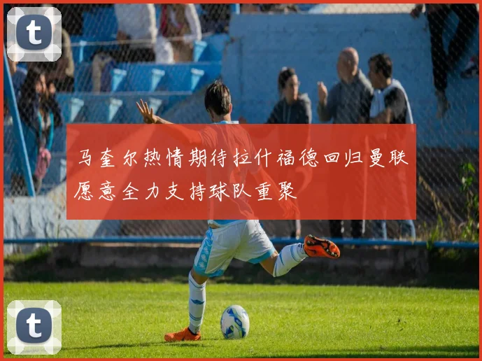 马奎尔热情期待拉什福德回归曼联愿意全力支持球队重聚