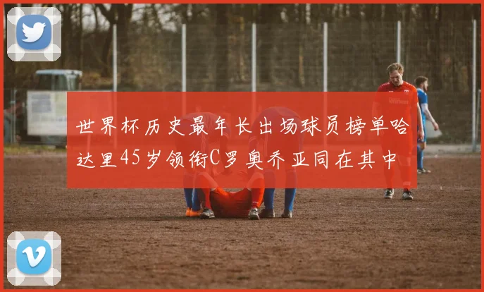世界杯历史最年长出场球员榜单哈达里45岁领衔C罗奥乔亚同在其中