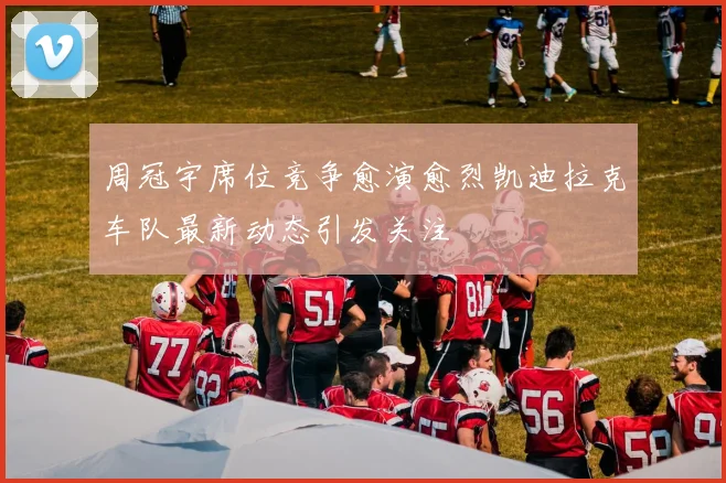 周冠宇席位竞争愈演愈烈凯迪拉克车队最新动态引发关注