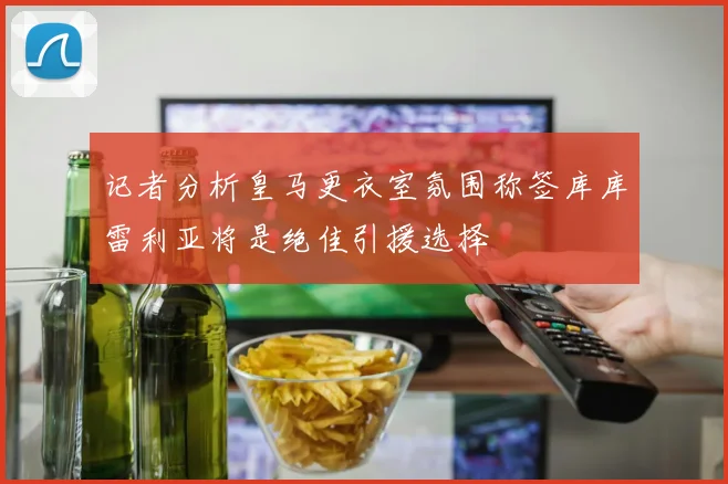 记者分析皇马更衣室氛围称签库库雷利亚将是绝佳引援选择
