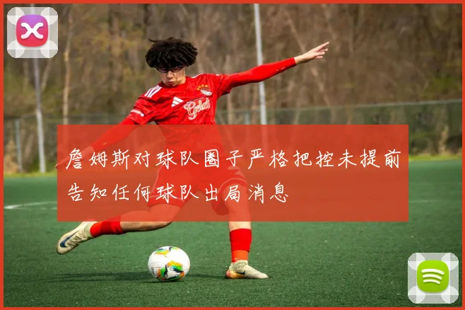詹姆斯对球队圈子严格把控未提前告知任何球队出局消息