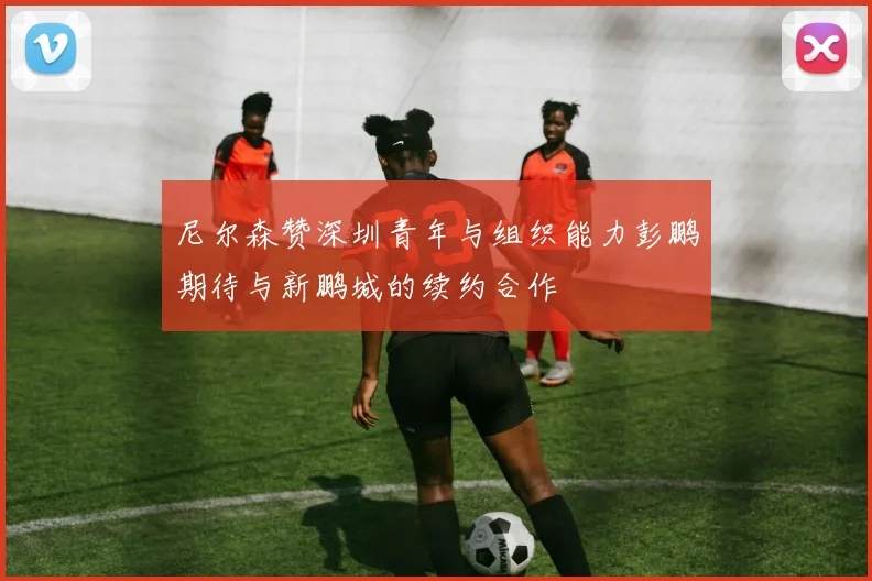 尼尔森赞深圳青年与组织能力彭鹏期待与新鹏城的续约合作