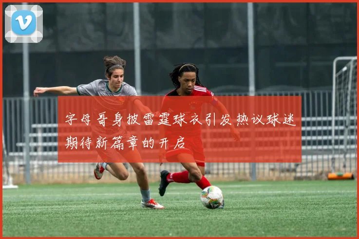 字母哥身披雷霆球衣引发热议球迷期待新篇章的开启