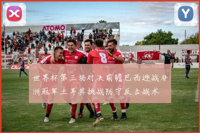 世界杯第三场对决前瞻巴西迎战非洲冠军土耳其挑战防守反击战术