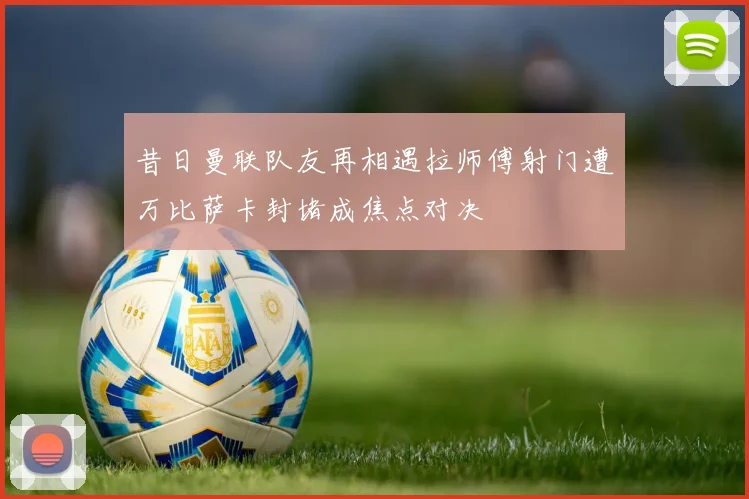 昔日曼联队友再相遇拉师傅射门遭万比萨卡封堵成焦点对决