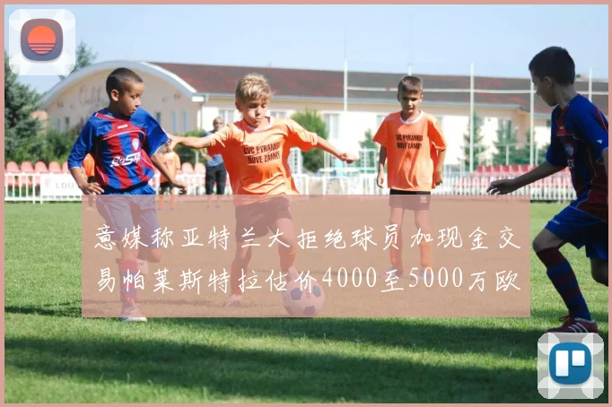 意媒称亚特兰大拒绝球员加现金交易帕莱斯特拉估价4000至5000万欧元