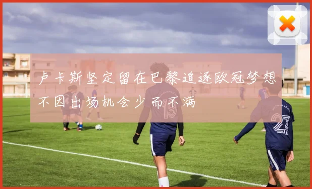 卢卡斯坚定留在巴黎追逐欧冠梦想不因出场机会少而不满