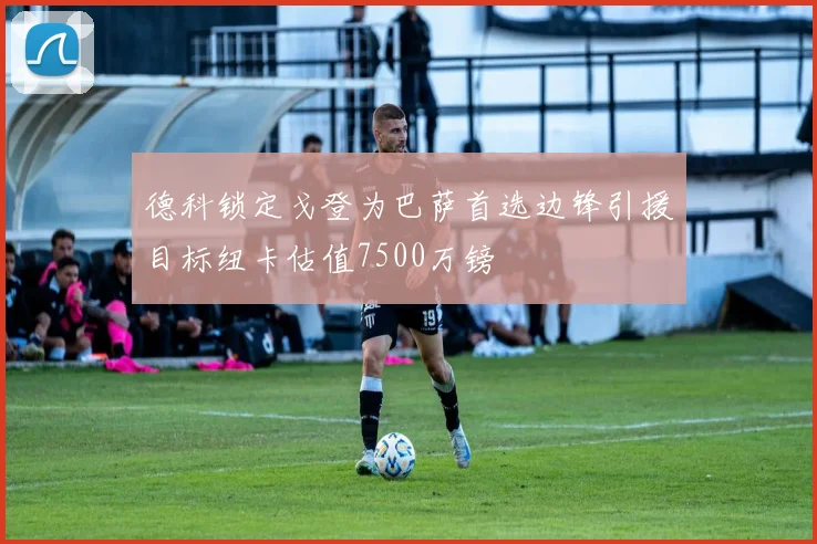 德科锁定戈登为巴萨首选边锋引援目标纽卡估值7500万镑