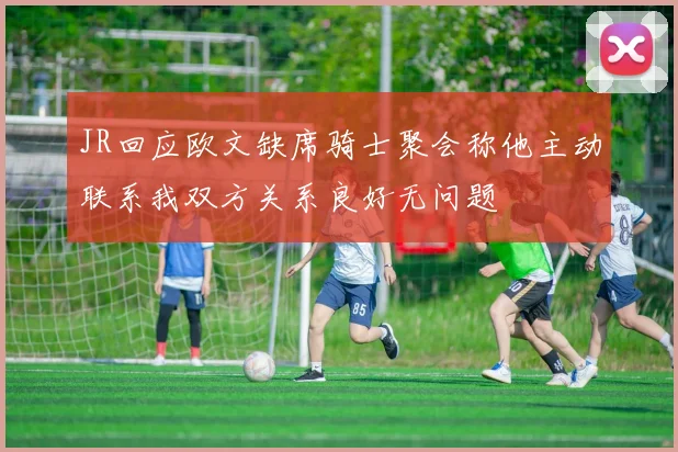 JR回应欧文缺席骑士聚会称他主动联系我双方关系良好无问题