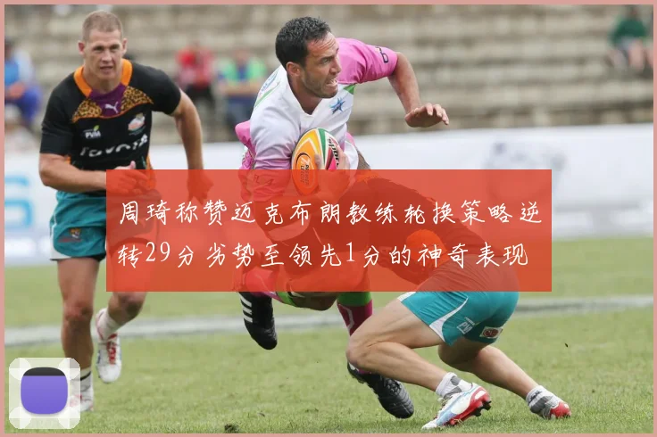 周琦称赞迈克布朗教练轮换策略逆转29分劣势至领先1分的神奇表现