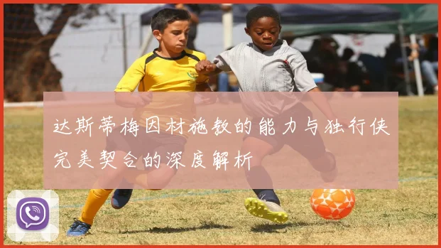 达斯蒂梅因材施教的能力与独行侠完美契合的深度解析