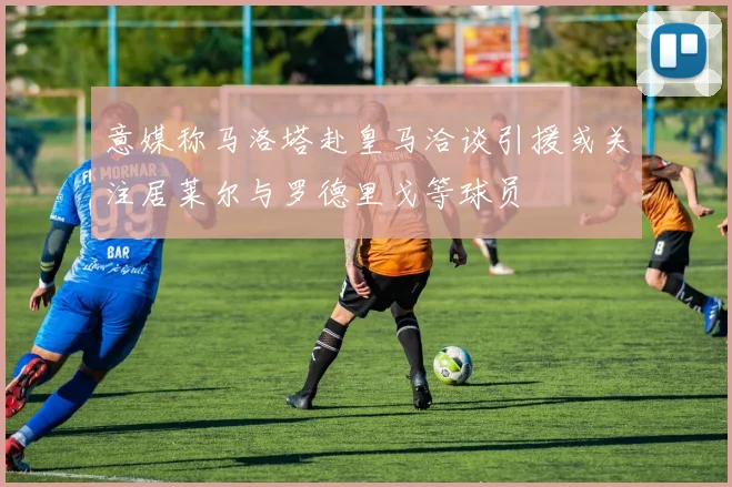 意媒称马洛塔赴皇马洽谈引援或关注居莱尔与罗德里戈等球员