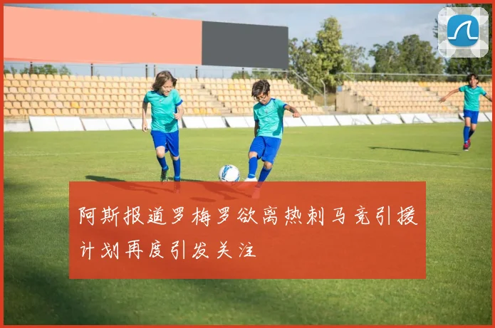 阿斯报道罗梅罗欲离热刺马竞引援计划再度引发关注