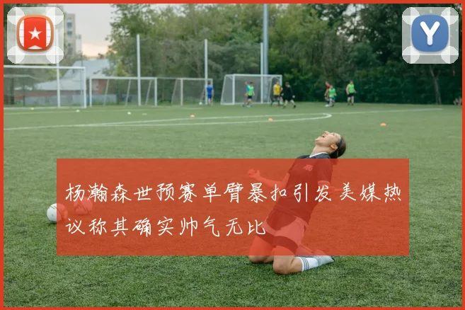 杨瀚森世预赛单臂暴扣引发美媒热议称其确实帅气无比