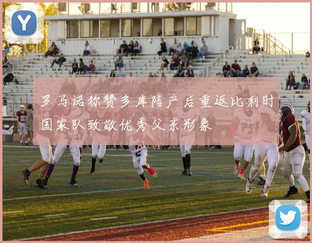 罗马诺称赞多库陪产后重返比利时国家队致敬优秀父亲形象