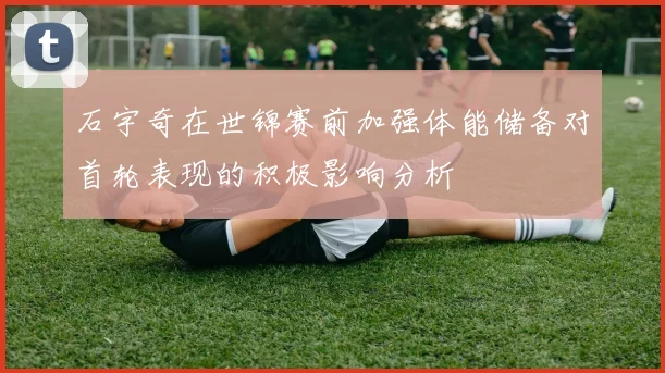石宇奇在世锦赛前加强体能储备对首轮表现的积极影响分析