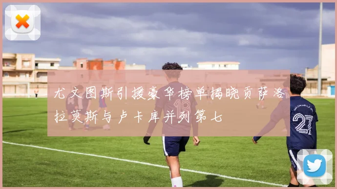 尤文图斯引援豪华榜单揭晓贡萨洛拉莫斯与卢卡库并列第七