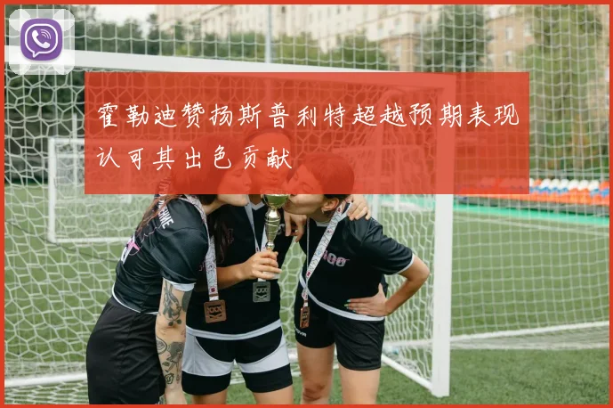 霍勒迪赞扬斯普利特超越预期表现认可其出色贡献