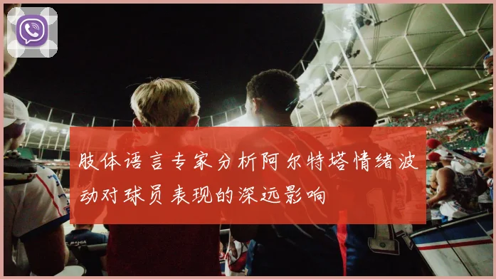 肢体语言专家分析阿尔特塔情绪波动对球员表现的深远影响