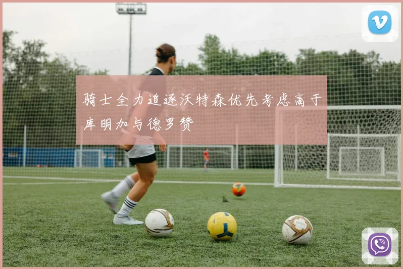骑士全力追逐沃特森优先考虑高于库明加与德罗赞