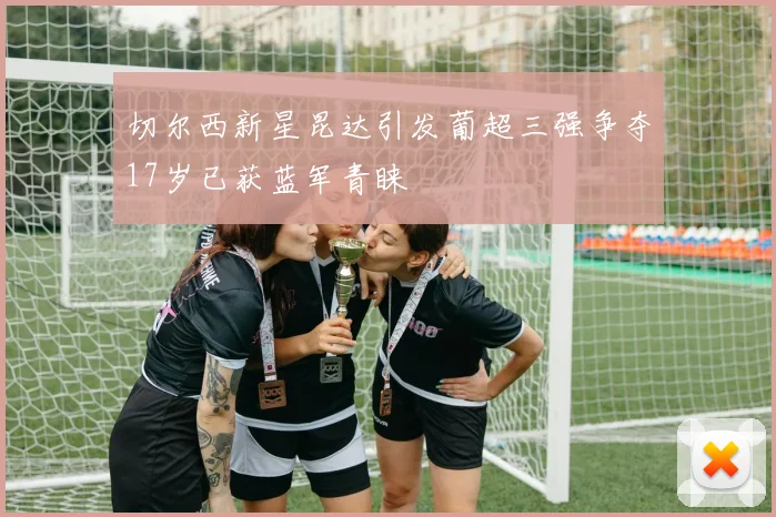切尔西新星昆达引发葡超三强争夺17岁已获蓝军青睐