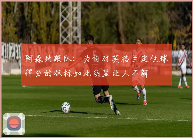 阿森纳跟队：为何对英格兰定位球得分的双标如此明显让人不解