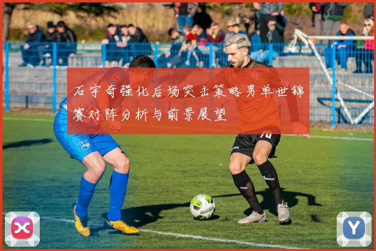 石宇奇强化后场突击策略男单世锦赛对阵分析与前景展望